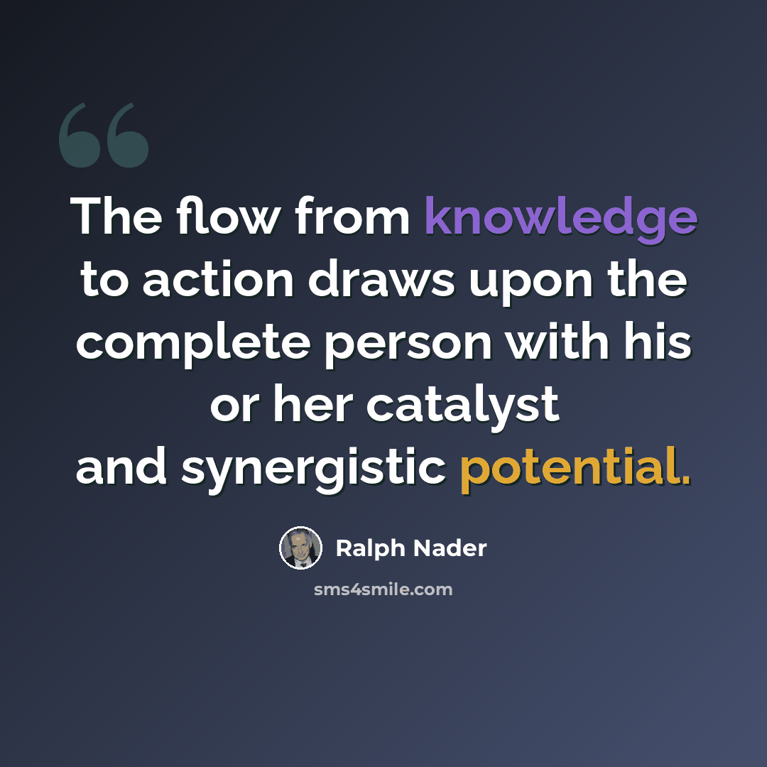 “The flow from knowledge to action draws upon the complete person with his or her catalyst and synergistic potential.” quote by Ralph Nader