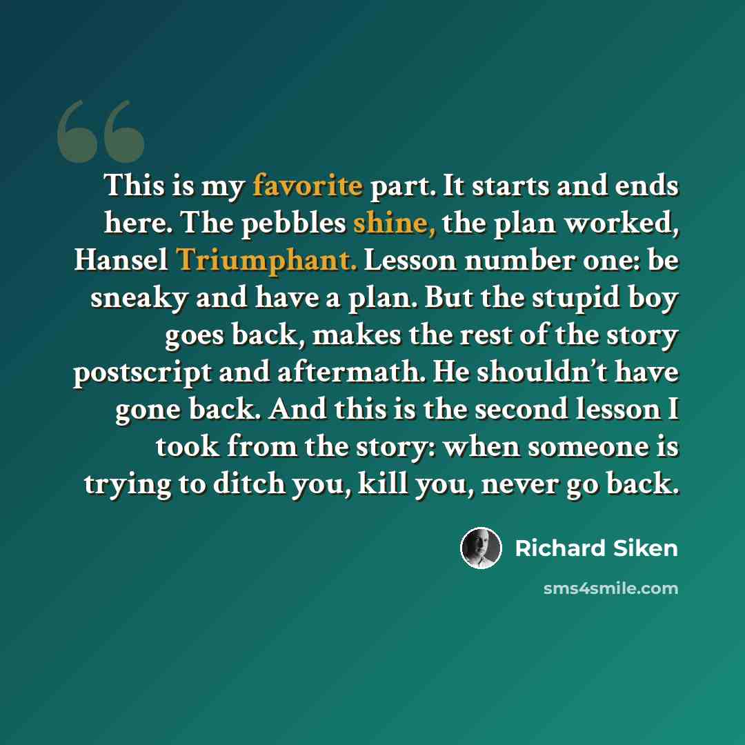 “This is my favorite part. It starts and ends here. The pebbles shine, the plan worked, Hansel Triumphant. Lesson number one: be sneaky and have a plan. But the stupid boy goes back, makes the rest of the story postscript and aftermath. He shouldn’t have gone back. And this is the second lesson I…” quote by Richard Siken
