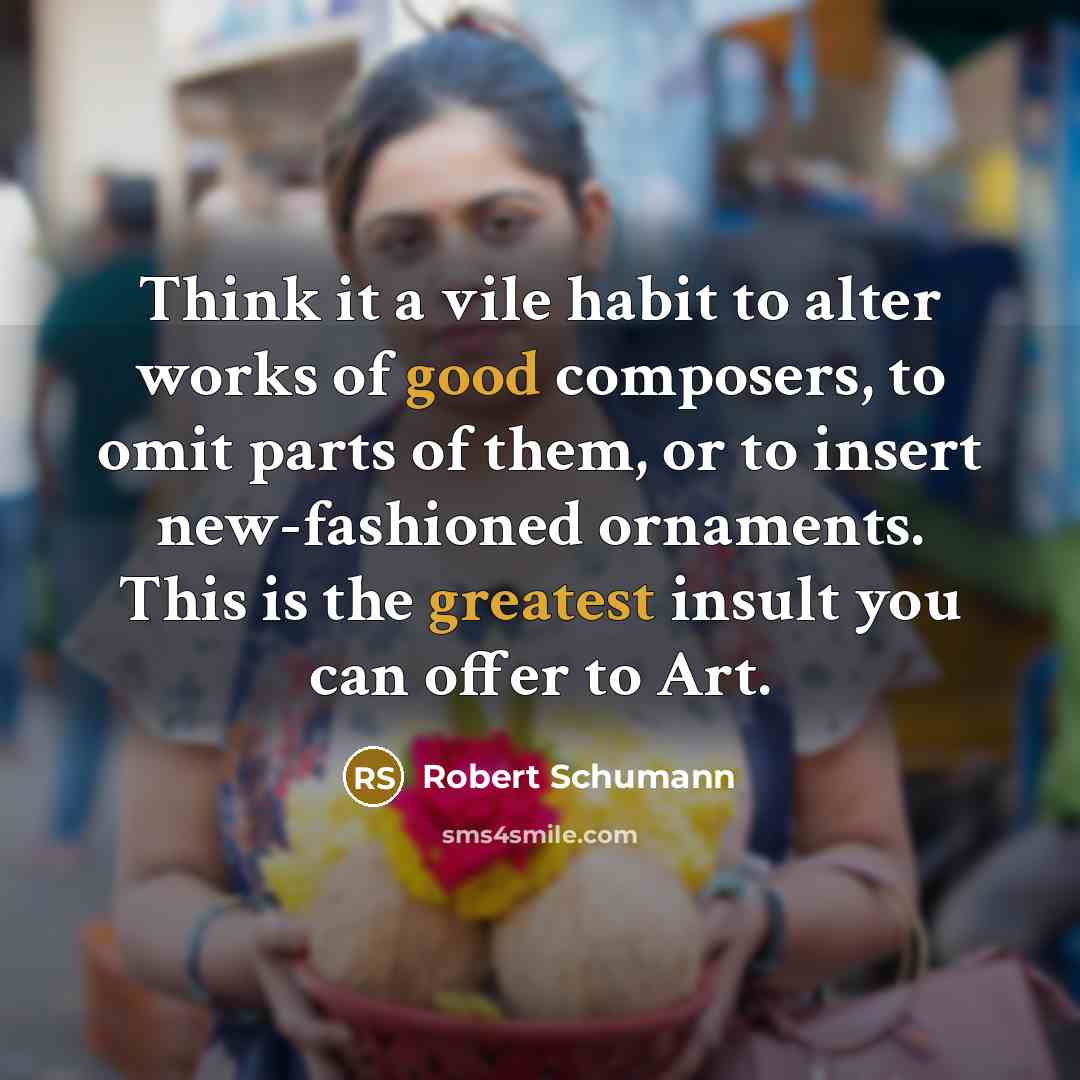 “Think it a vile habit to alter works of good composers, to omit parts of them, or to insert new-fashioned ornaments. This is the greatest insult you can offer to Art.” quote by Robert Schumann