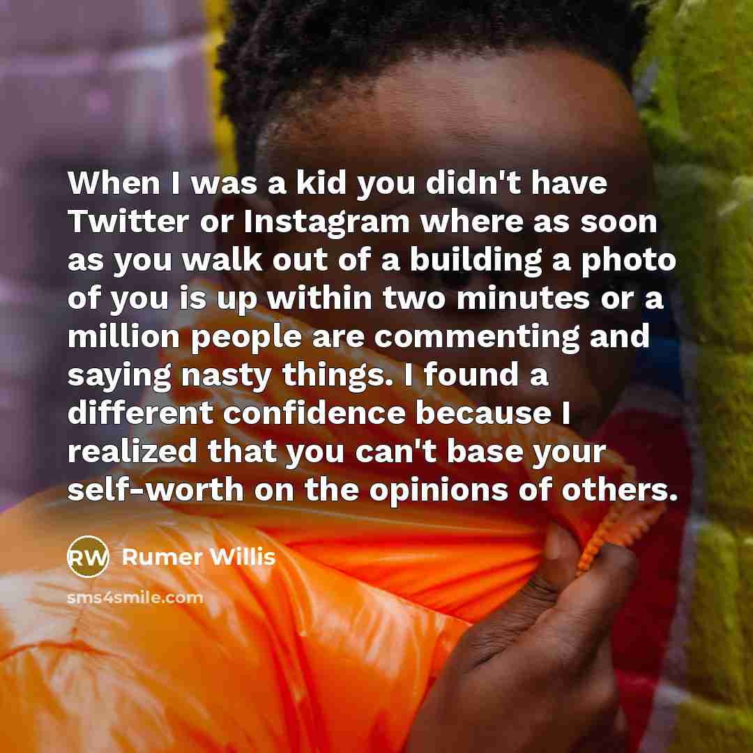 “When I was a kid you didn't have Twitter or Instagram where as soon as you walk out of a building a photo of you is up within two minutes or a million people are commenting and saying nasty things. I found a different confidence because I realized that you can't base your self-worth on the…” quote by Rumer Willis