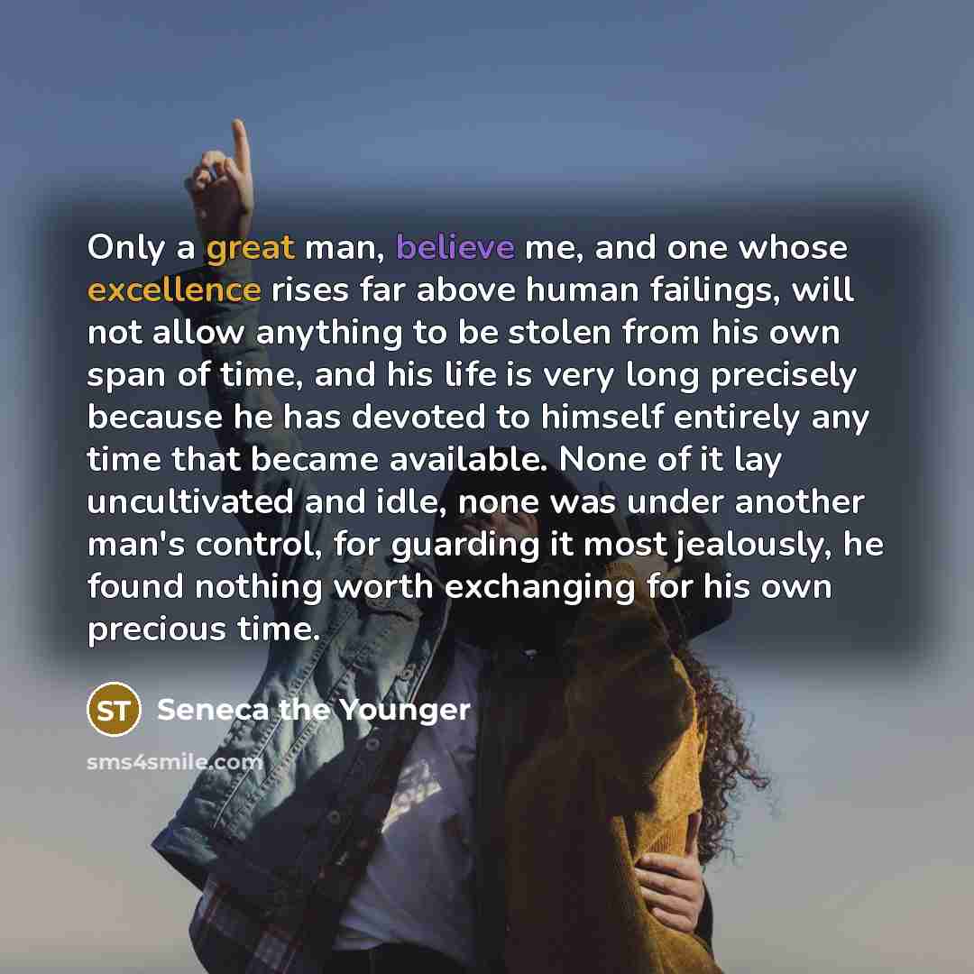 “Only a great man, believe me, and one whose excellence rises far above human failings, will not allow anything to be stolen from his own span of time, and his life is very long precisely because he has devoted to himself entirely any time that became available. None of it lay uncultivated and…” quote by Seneca the Younger