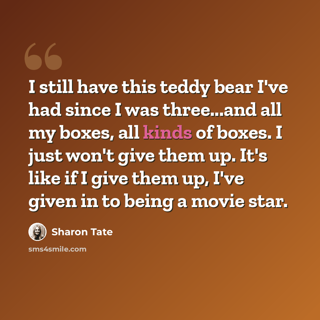 “I still have this teddy bear I've had since I was three...and all my boxes, all kinds of boxes. I just won't give them up. It's like if I give them up, I've given in to being a movie star.” quote by Sharon Tate