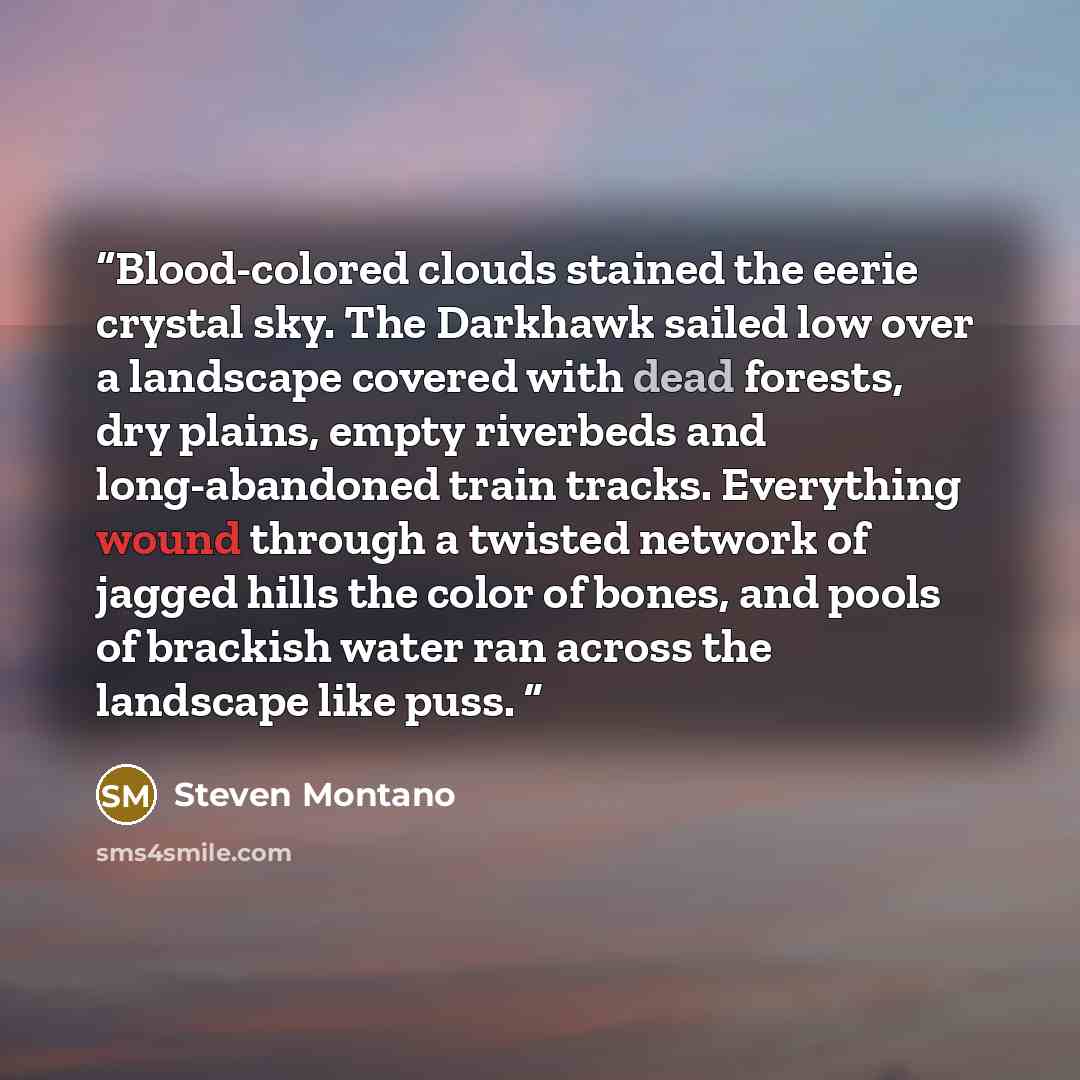 “Blood-colored clouds stained the eerie crystal sky. The Darkhawk sailed low over a landscape covered with dead forests, dry plains, empty riverbeds and long-abandoned train tracks. Everything wound through a twisted network of jagged hills the color of bones, and pools of brackish water ran across…” quote by Steven Montano