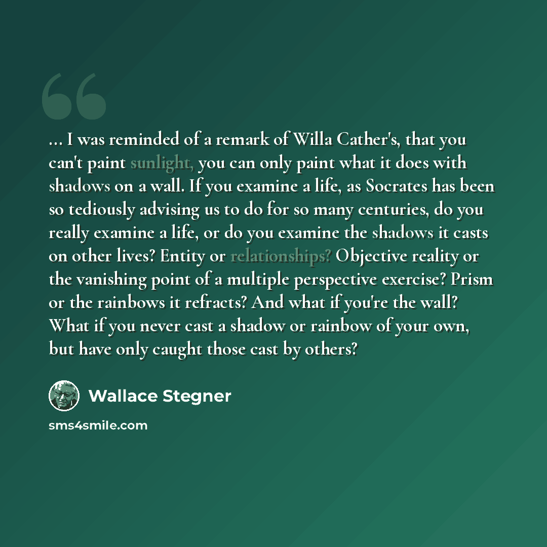 “... I was reminded of a remark of Willa Cather's, that you can't paint sunlight, you can only paint what it does with shadows on a wall. If you examine a life, as Socrates has been so tediously advising us to do for so many centuries, do you really examine a life, or do you examine the shadows it…” quote by Wallace Stegner