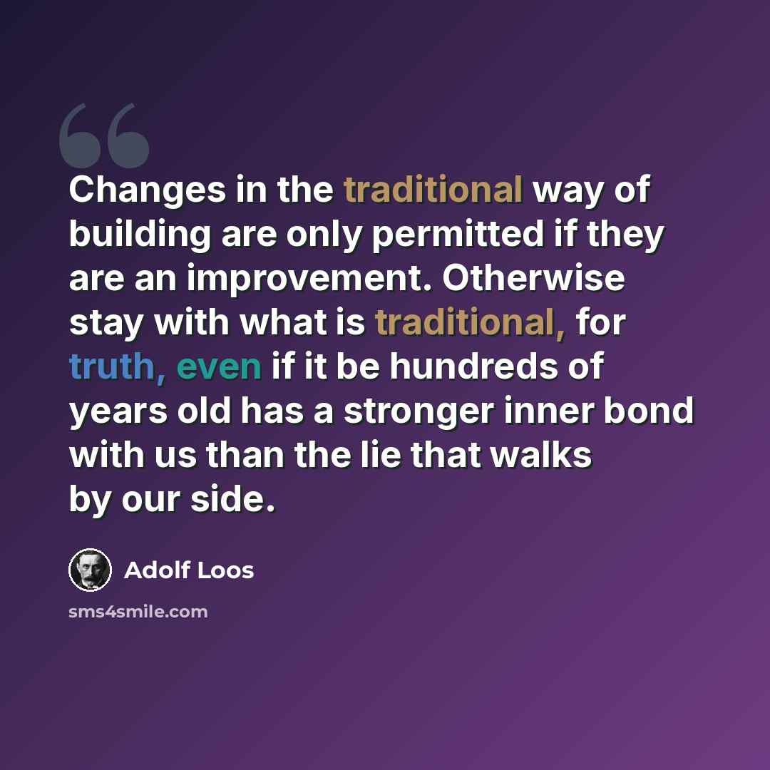 “Changes in the traditional way of building are only permitted if they are an improvement. Otherwise stay with what is traditional, for truth, even if it be hundreds of years old has a stronger inner bond with us than the lie that walks by our side.” quote by Adolf Loos
