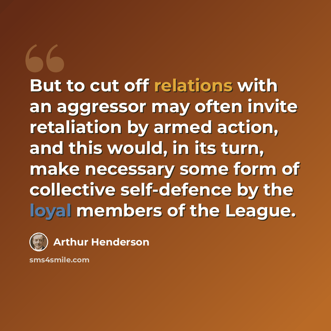 “But to cut off relations with an aggressor may often invite retaliation by armed action, and this would, in its turn, make necessary some form of collective self-defence by the loyal members of the League.” quote by Arthur Henderson
