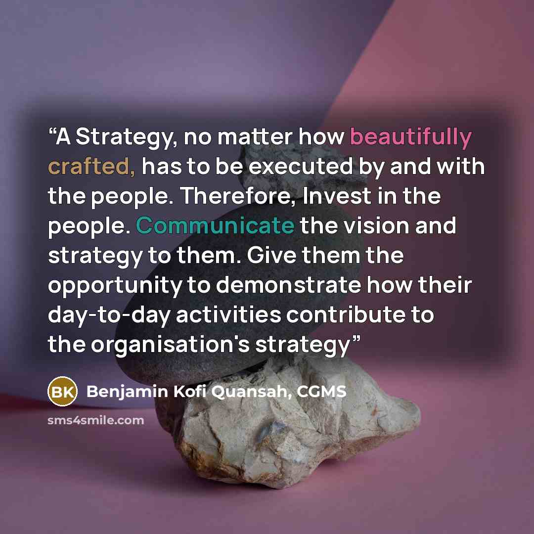 “A Strategy, no matter how beautifully crafted, has to be executed by and with the people. Therefore, Invest in the people. Communicate the vision and strategy to them. Give them the opportunity to demonstrate how their day-to-day activities contribute to the organisation's strategy” quote by Benjamin Kofi Quansah, CGMS