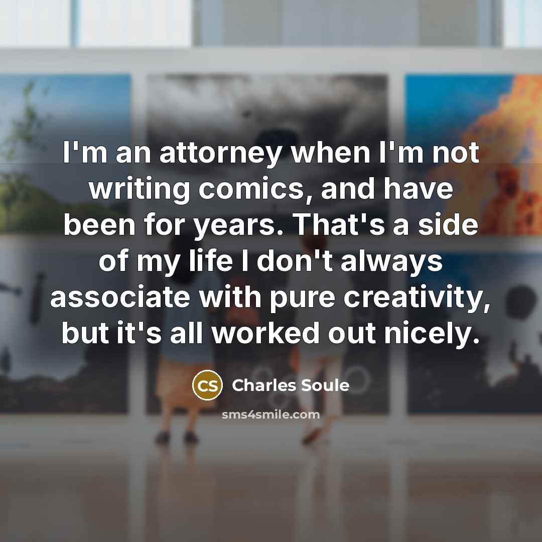 “I'm an attorney when I'm not writing comics, and have been for years. That's a side of my life I don't always associate with pure creativity, but it's all worked out nicely.” quote by Charles Soule