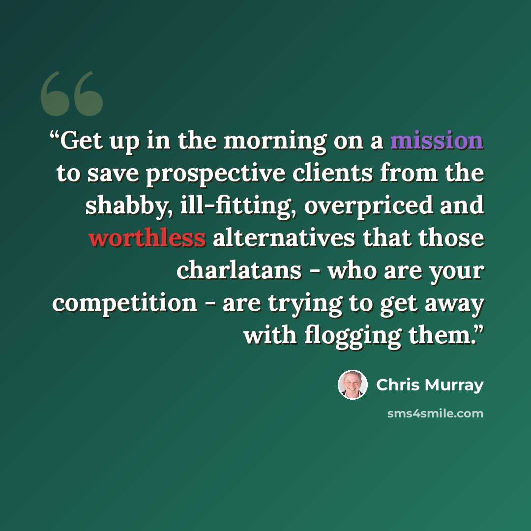 “Get up in the morning on a mission to save prospective clients from the shabby, ill-fitting, overpriced and worthless alternatives that those charlatans - who are your competition - are trying to get away with flogging them.” quote by Chris Murray