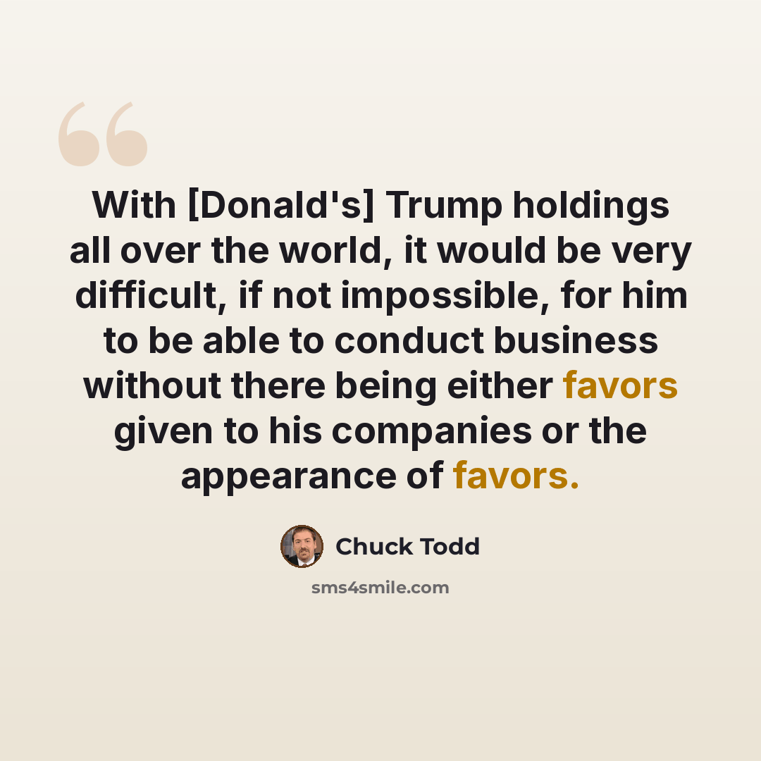 “With [Donald's] Trump holdings all over the world, it would be very difficult, if not impossible, for him to be able to conduct business without there being either favors given to his companies or the appearance of favors.” quote by Chuck Todd