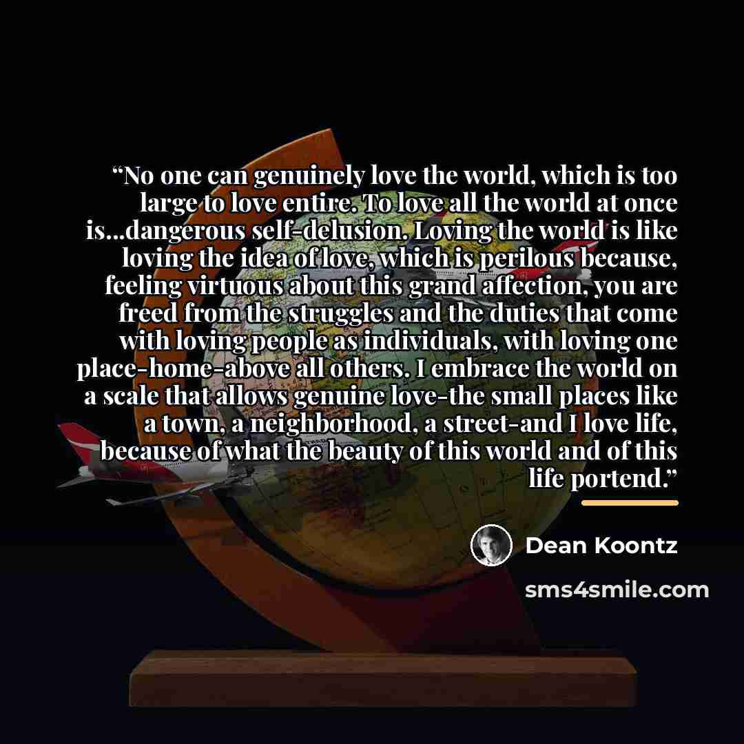 “No one can genuinely love the world, which is too large to love entire. To love all the world at once is...dangerous self-delusion. Loving the world is like loving the idea of love, which is perilous because, feeling virtuous about this grand affection, you are freed from the struggles and the…” quote by Dean Koontz