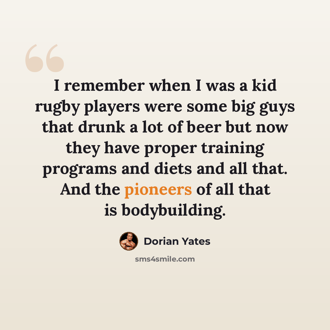 “I remember when I was a kid rugby players were some big guys that drunk a lot of beer but now they have proper training programs and diets and all that. And the pioneers of all that is bodybuilding.” quote by Dorian Yates