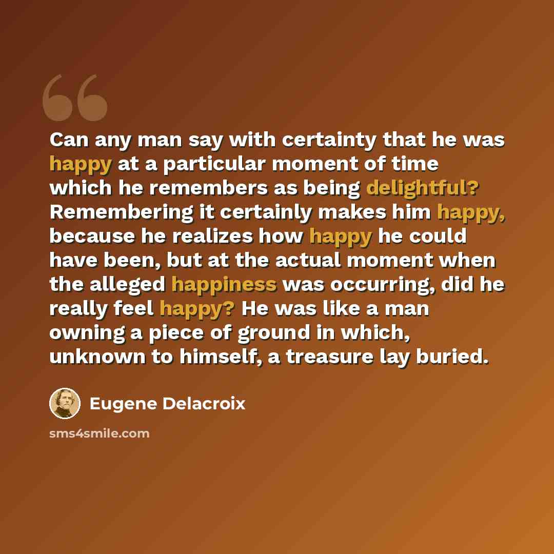 “Can any man say with certainty that he was happy at a particular moment of time which he remembers as being delightful? Remembering it certainly makes him happy, because he realizes how happy he could have been, but at the actual moment when the alleged happiness was occurring, did he really feel…” quote by Eugene Delacroix