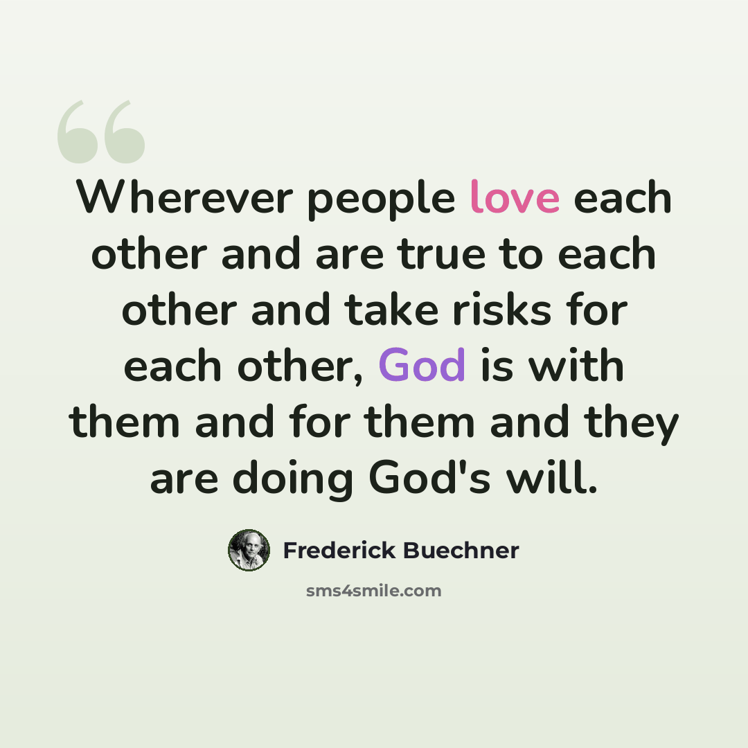 “Wherever people love each other and are true to each other and take risks for each other, God is with them and for them and they are doing God's will.” quote by Frederick Buechner