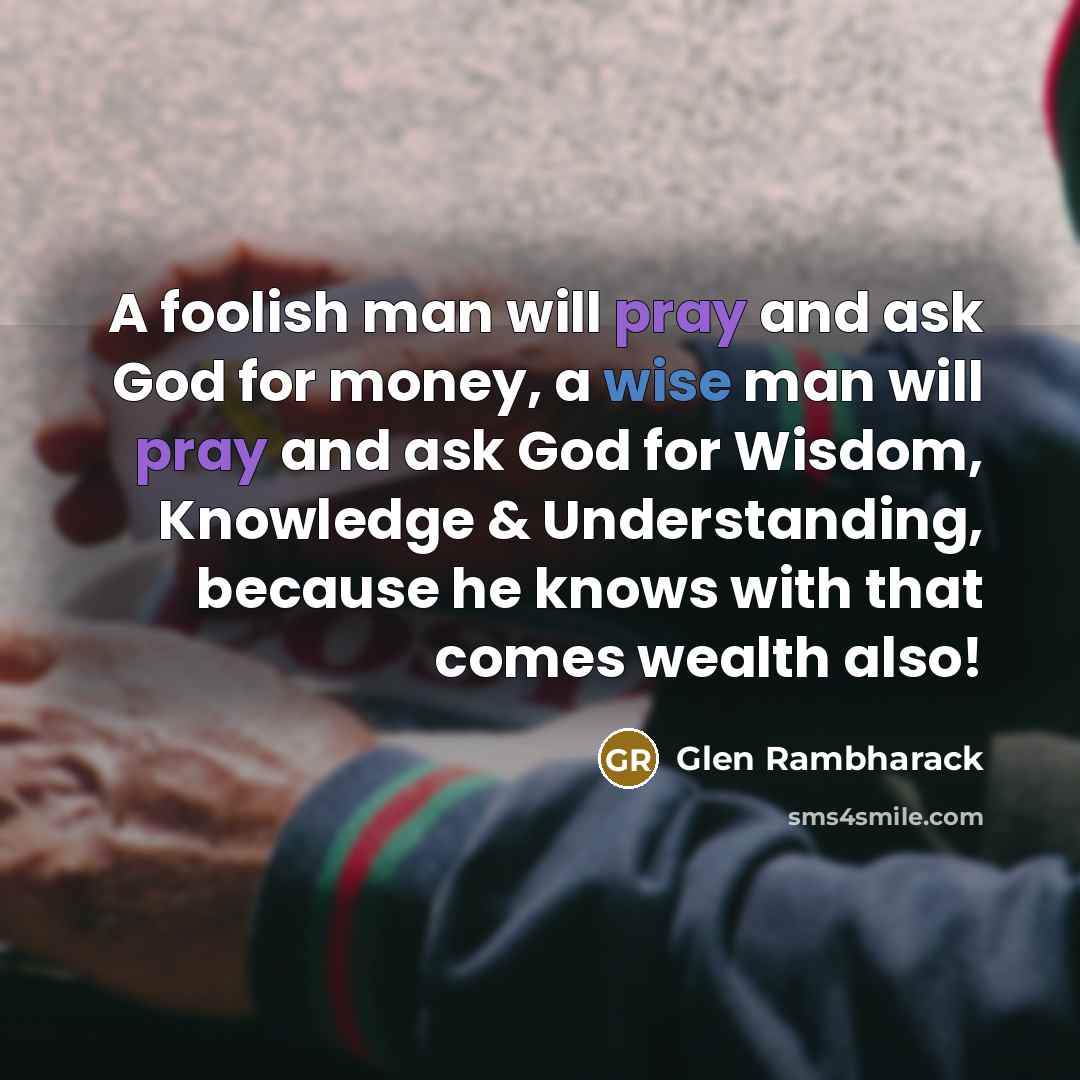 “A foolish man will pray and ask God for money, a wise man will pray and ask God for Wisdom, Knowledge & Understanding, because he knows with that comes wealth also!” quote by Glen Rambharack