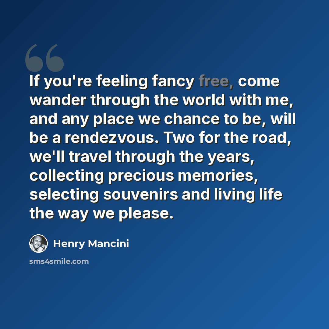 “If you're feeling fancy free, come wander through the world with me, and any place we chance to be, will be a rendezvous. Two for the road, we'll travel through the years, collecting precious memories, selecting souvenirs and living life the way we please.” quote by Henry Mancini