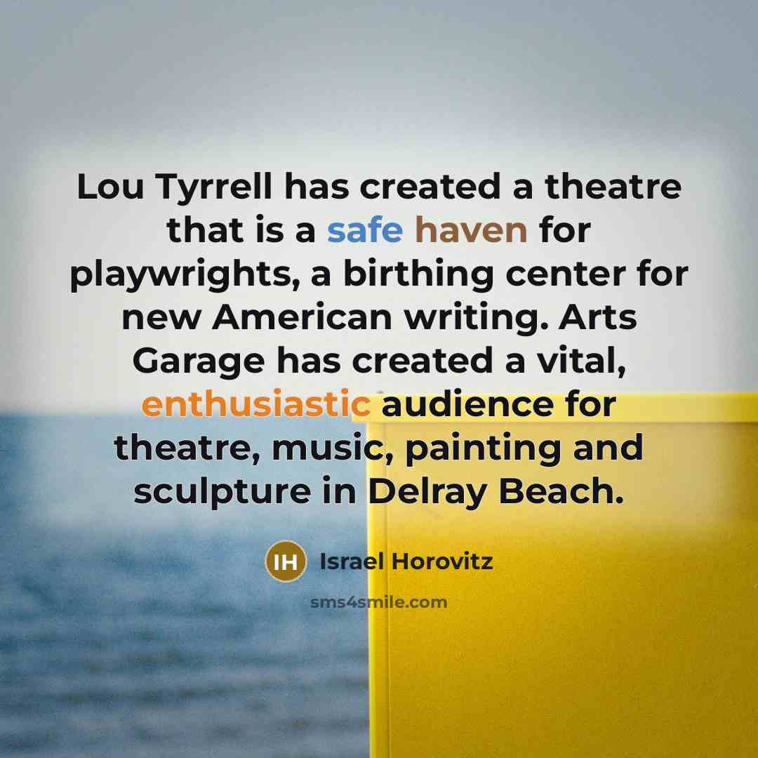 “Lou Tyrrell has created a theatre that is a safe haven for playwrights, a birthing center for new American writing. Arts Garage has created a vital, enthusiastic audience for theatre, music, painting and sculpture in Delray Beach.” quote by Israel Horovitz
