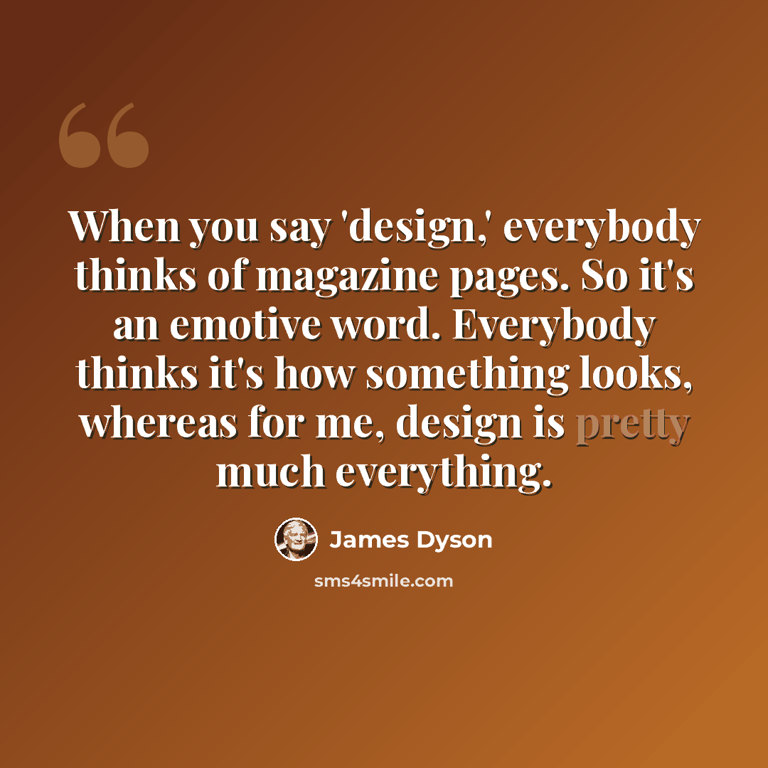 “When you say 'design,' everybody thinks of magazine pages. So it's an emotive word. Everybody thinks it's how something looks, whereas for me, design is pretty much everything.” quote by James Dyson
