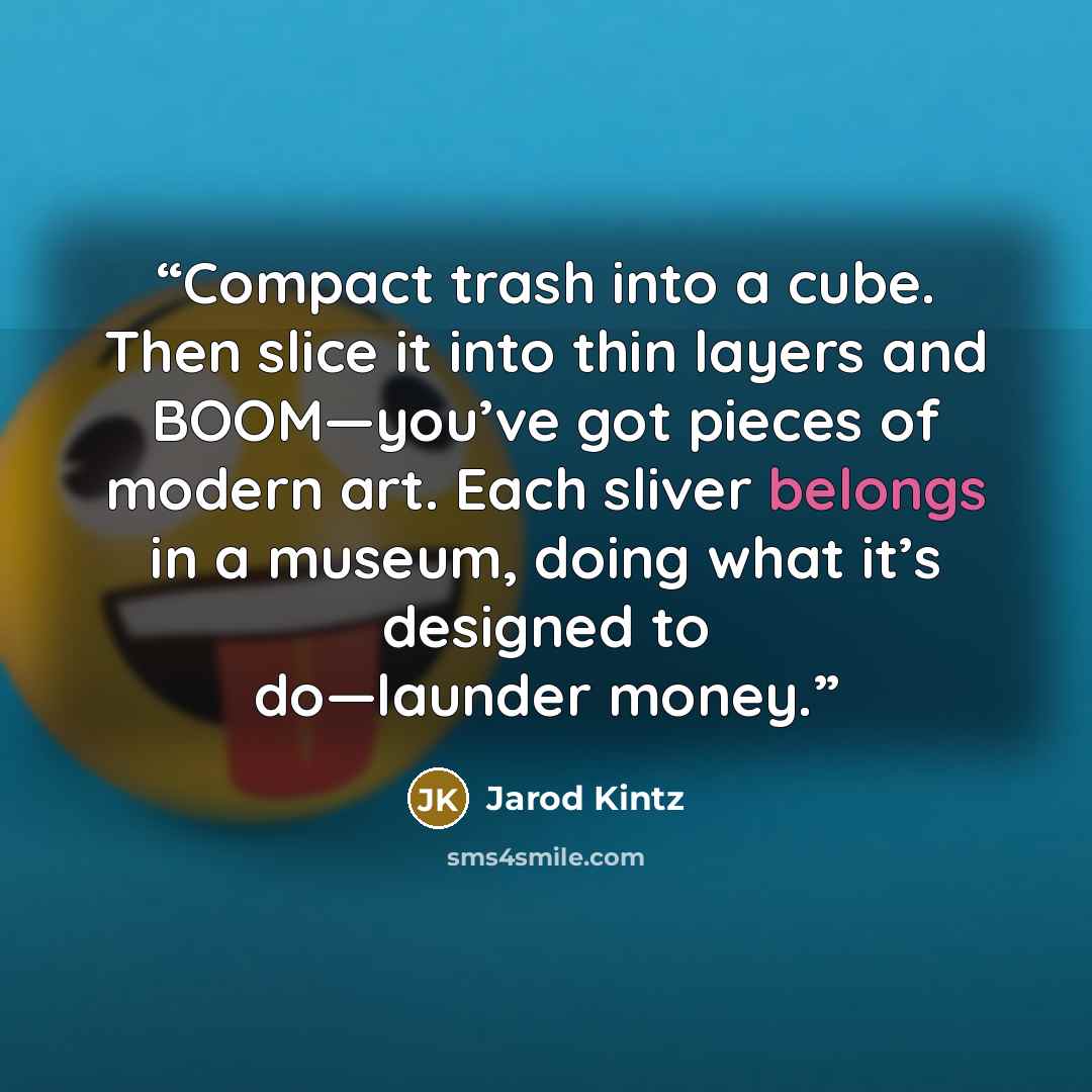 “Compact trash into a cube. Then slice it into thin layers and BOOM—you’ve got pieces of modern art. Each sliver belongs in a museum, doing what it’s designed to do—launder money.” quote by Jarod Kintz
