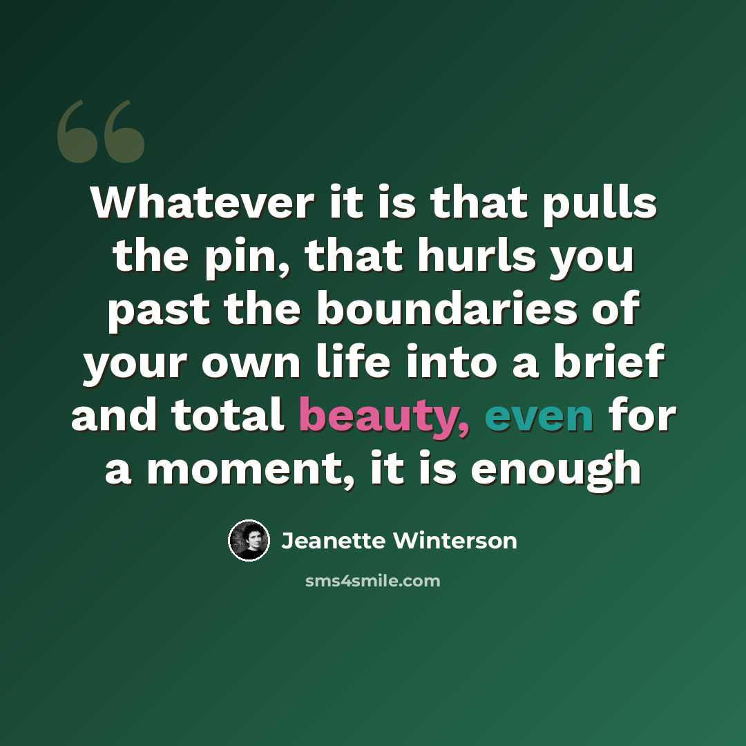 “Whatever it is that pulls the pin, that hurls you past the boundaries of your own life into a brief and total beauty, even for a moment, it is enough” quote by Jeanette Winterson