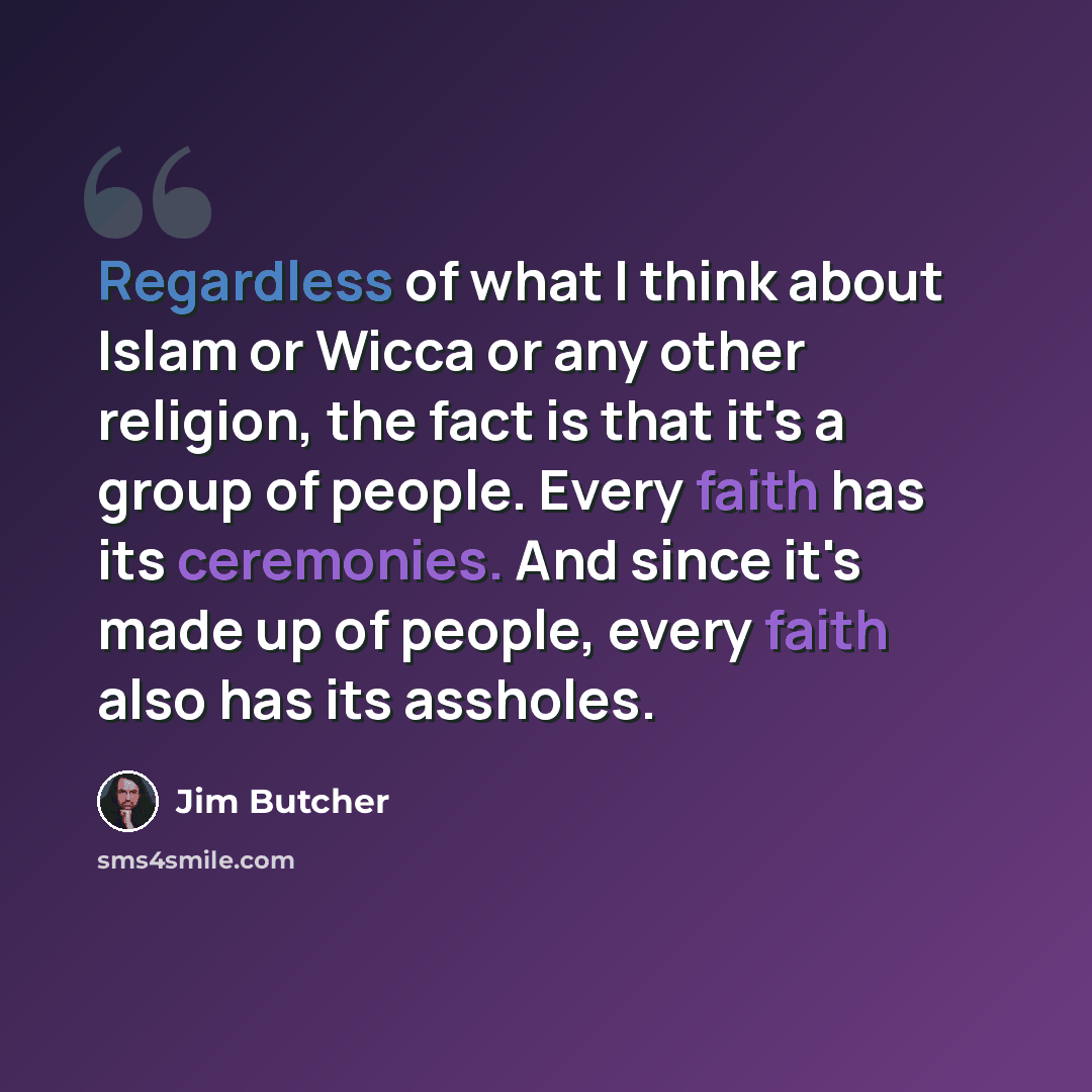 “Regardless of what I think about Islam or Wicca or any other religion, the fact is that it's a group of people. Every faith has its ceremonies. And since it's made up of people, every faith also has its assholes.” quote by Jim Butcher