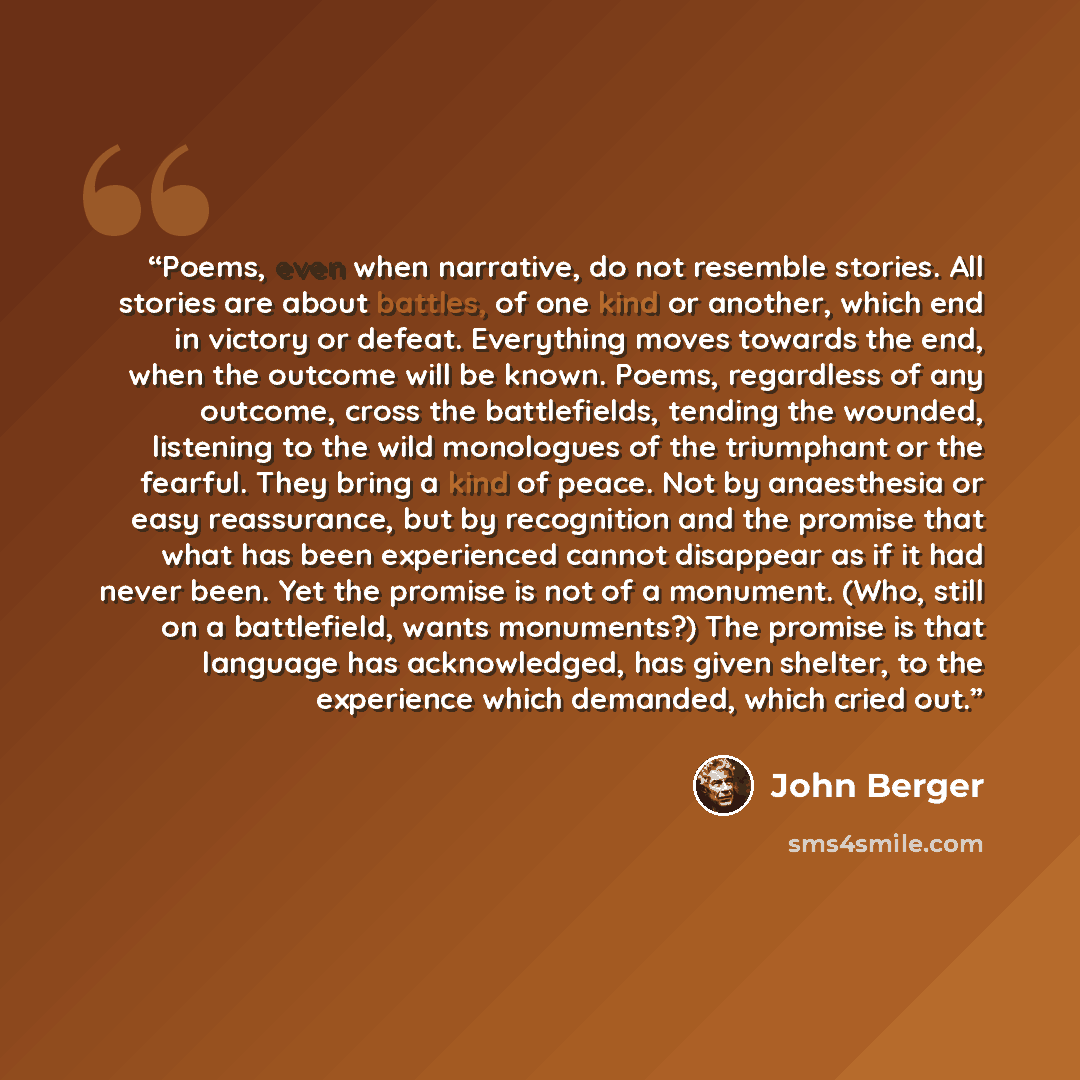 “Poems, even when narrative, do not resemble stories. All stories are about battles, of one kind or another, which end in victory or defeat. Everything moves towards the end, when the outcome will be known. Poems, regardless of any outcome, cross the battlefields, tending the wounded, listening to…” quote by John Berger