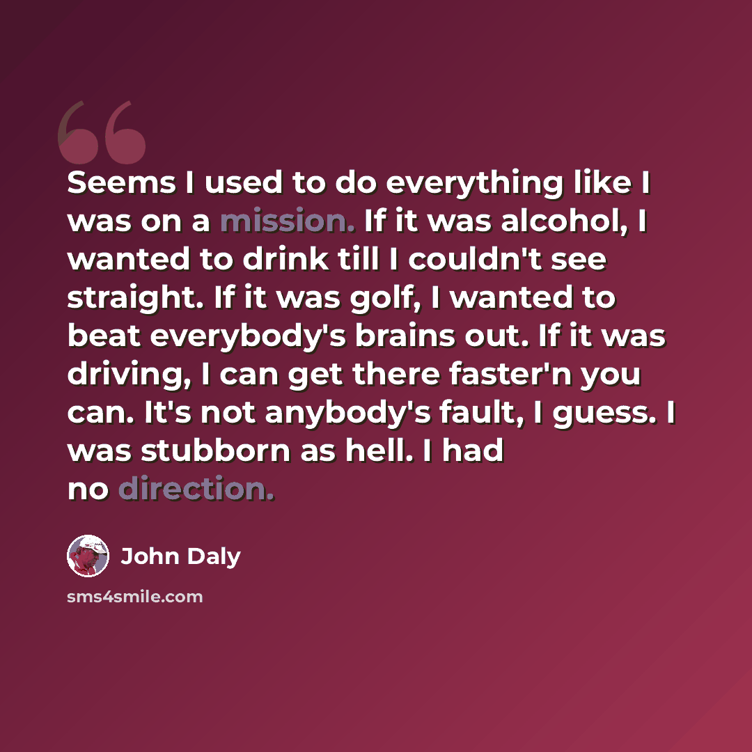 “Seems I used to do everything like I was on a mission. If it was alcohol, I wanted to drink till I couldn't see straight. If it was golf, I wanted to beat everybody's brains out. If it was driving, I can get there faster'n you can. It's not anybody's fault, I guess. I was stubborn as hell. I had…” quote by John Daly