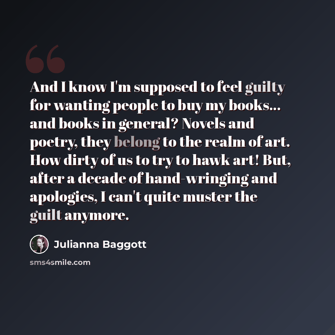 “And I know I'm supposed to feel guilty for wanting people to buy my books... and books in general? Novels and poetry, they belong to the realm of art. How dirty of us to try to hawk art! But, after a decade of hand-wringing and apologies, I can't quite muster the guilt anymore.” quote by Julianna Baggott