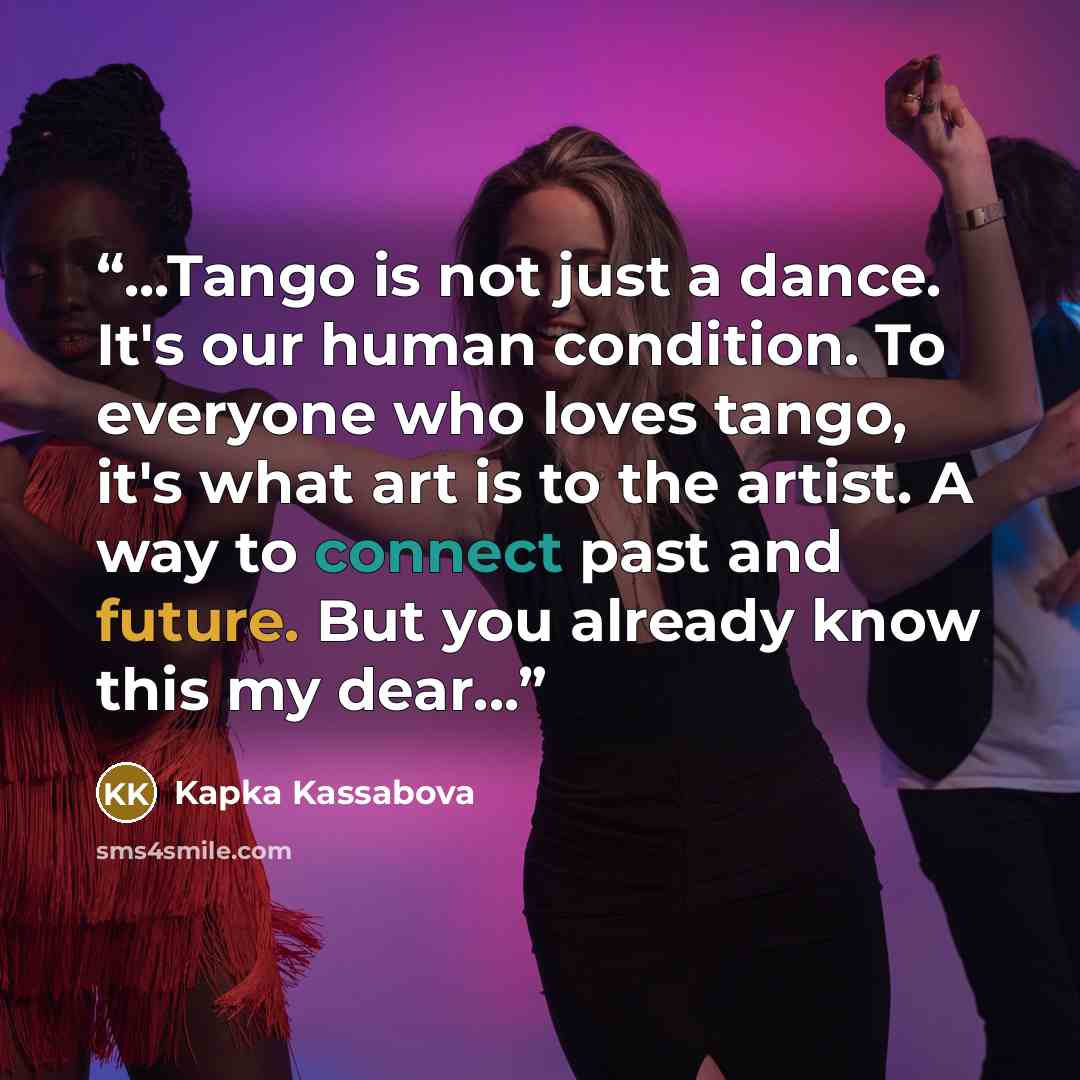 “...Tango is not just a dance. It's our human condition. To everyone who loves tango, it's what art is to the artist. A way to connect past and future. But you already know this my dear...” quote by Kapka Kassabova