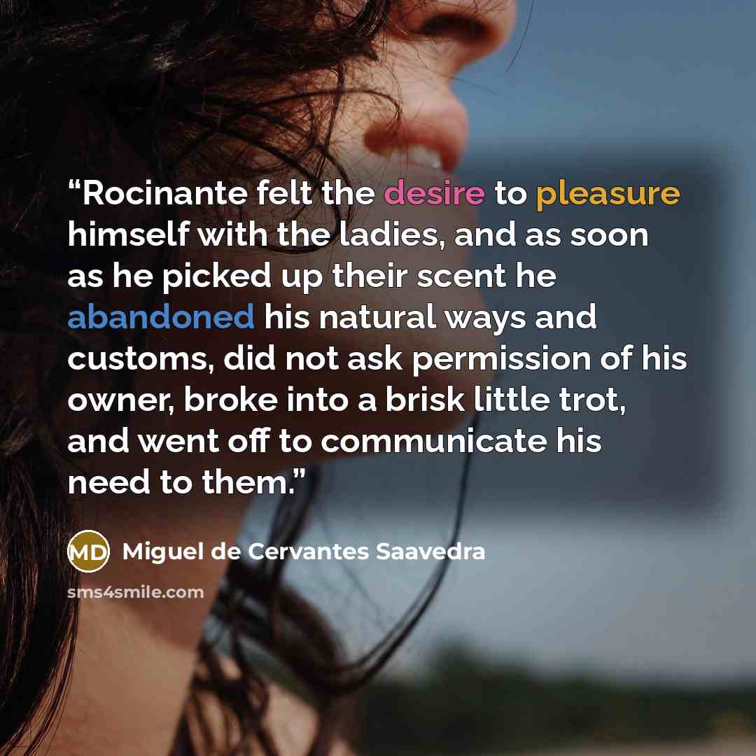 “Rocinante felt the desire to pleasure himself with the ladies, and as soon as he picked up their scent he abandoned his natural ways and customs, did not ask permission of his owner, broke into a brisk little trot, and went off to communicate his need to them.” quote by Miguel de Cervantes Saavedra