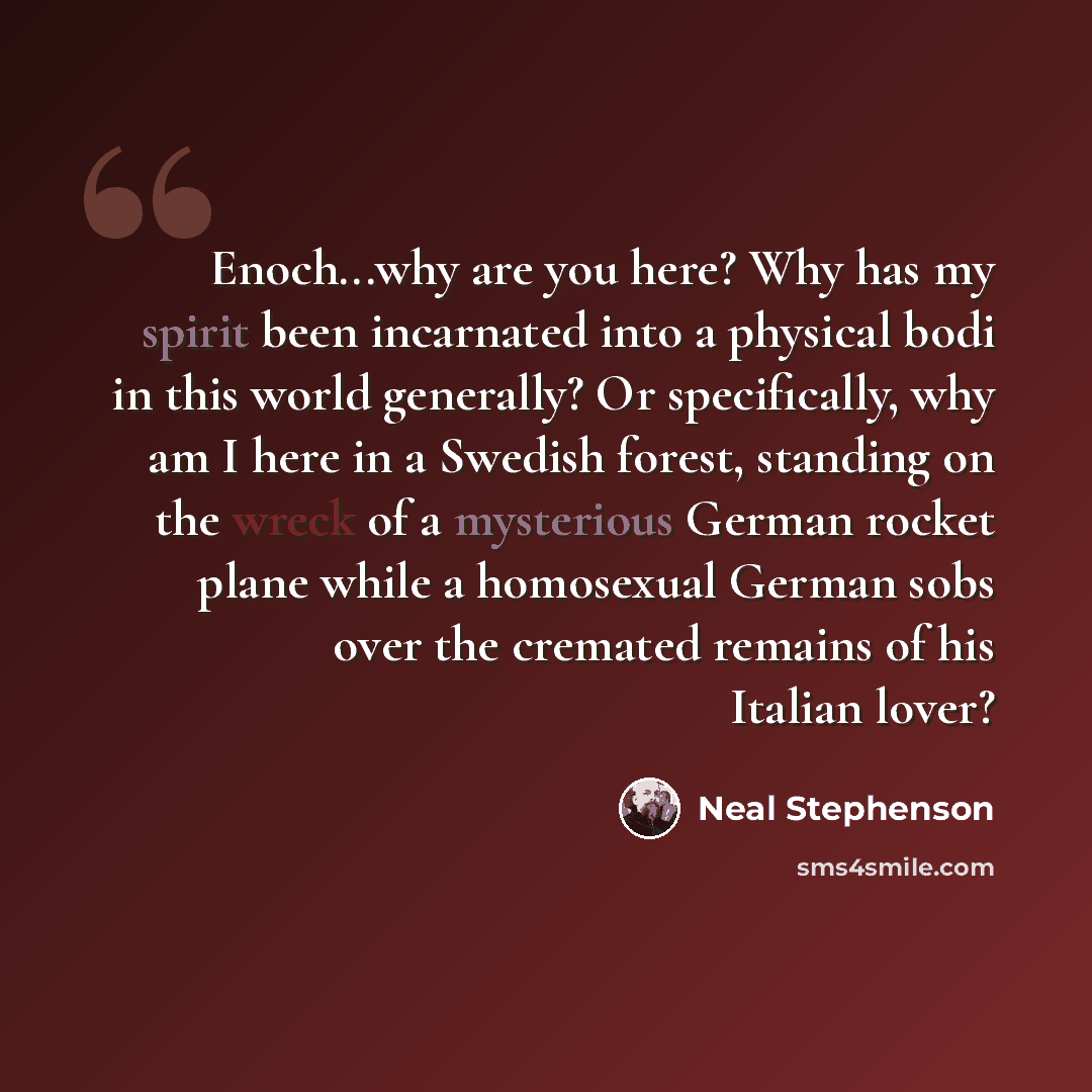 “Enoch...why are you here? Why has my spirit been incarnated into a physical bodi in this world generally? Or specifically, why am I here in a Swedish forest, standing on the wreck of a mysterious German rocket plane while a homosexual German sobs over the cremated remains of his Italian lover?” quote by Neal Stephenson
