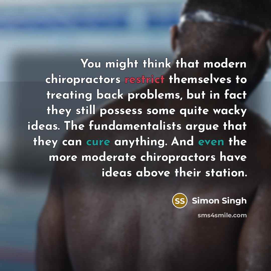 “You might think that modern chiropractors restrict themselves to treating back problems, but in fact they still possess some quite wacky ideas. The fundamentalists argue that they can cure anything. And even the more moderate chiropractors have ideas above their station.” quote by Simon Singh