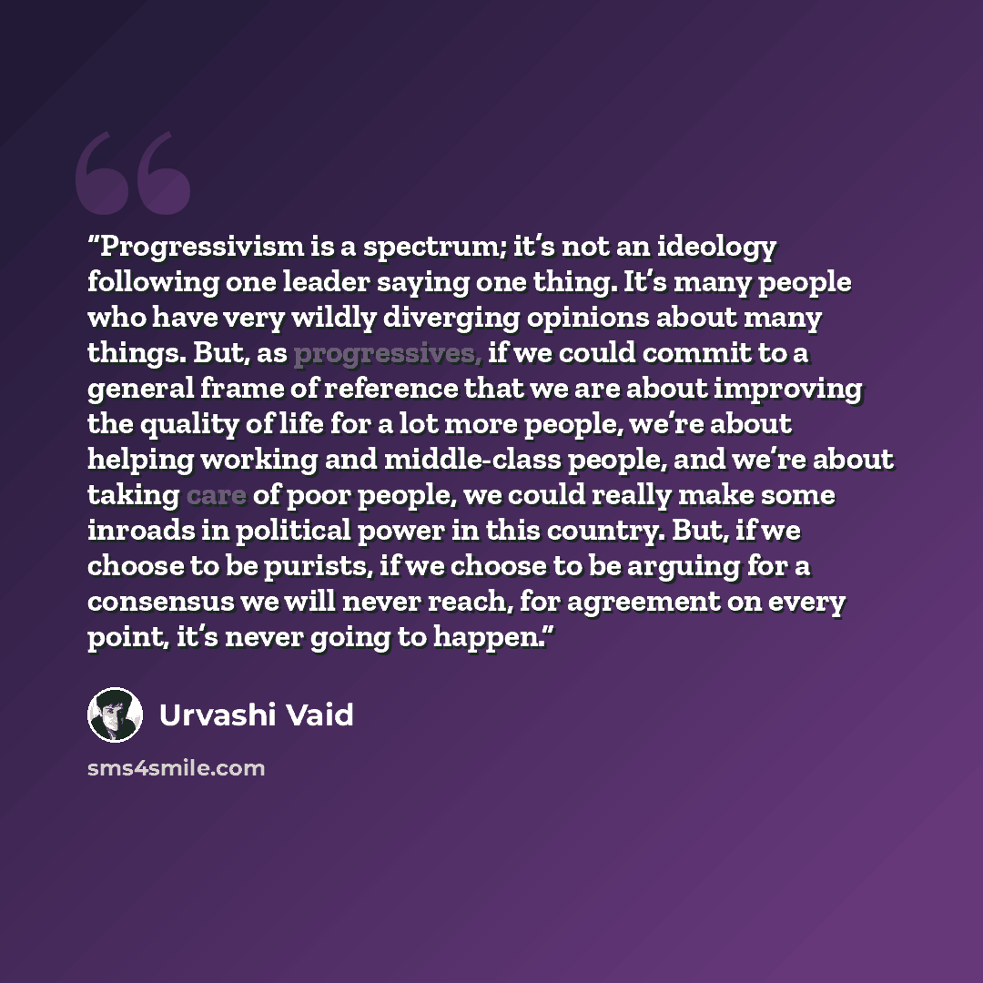 “Progressivism is a spectrum; it’s not an ideology following one leader saying one thing. It’s many people who have very wildly diverging opinions about many things. But, as progressives, if we could commit to a general frame of reference that we are about improving the quality of life for a lot…” quote by Urvashi Vaid