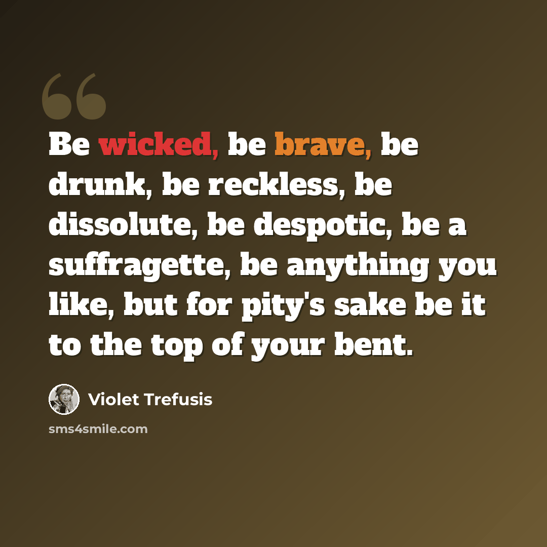 “Be wicked, be brave, be drunk, be reckless, be dissolute, be despotic, be a suffragette, be anything you like, but for pity's sake be it to the top of your bent.” quote by Violet Trefusis