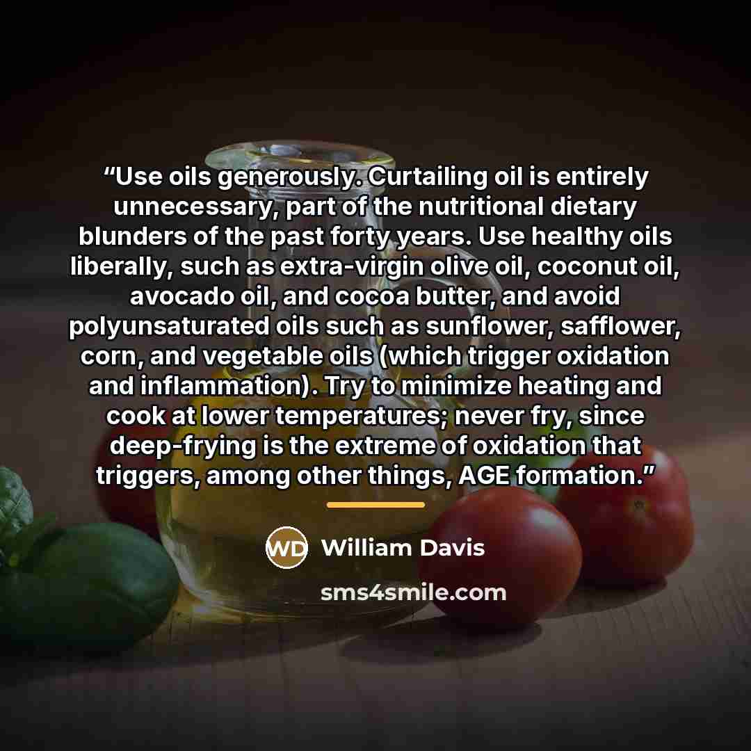 “Use oils generously. Curtailing oil is entirely unnecessary, part of the nutritional dietary blunders of the past forty years. Use healthy oils liberally, such as extra-virgin olive oil, coconut oil, avocado oil, and cocoa butter, and avoid polyunsaturated oils such as sunflower, safflower, corn…” quote by William Davis