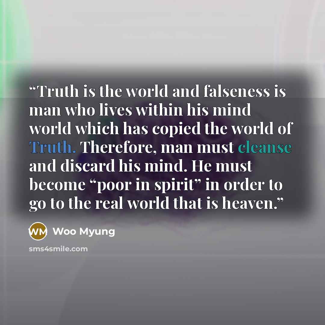 “Truth is the world and falseness is man who lives within his mind world which has copied the world of Truth. Therefore, man must cleanse and discard his mind. He must become “poor in spirit” in order to go to the real world that is heaven.” quote by Woo Myung