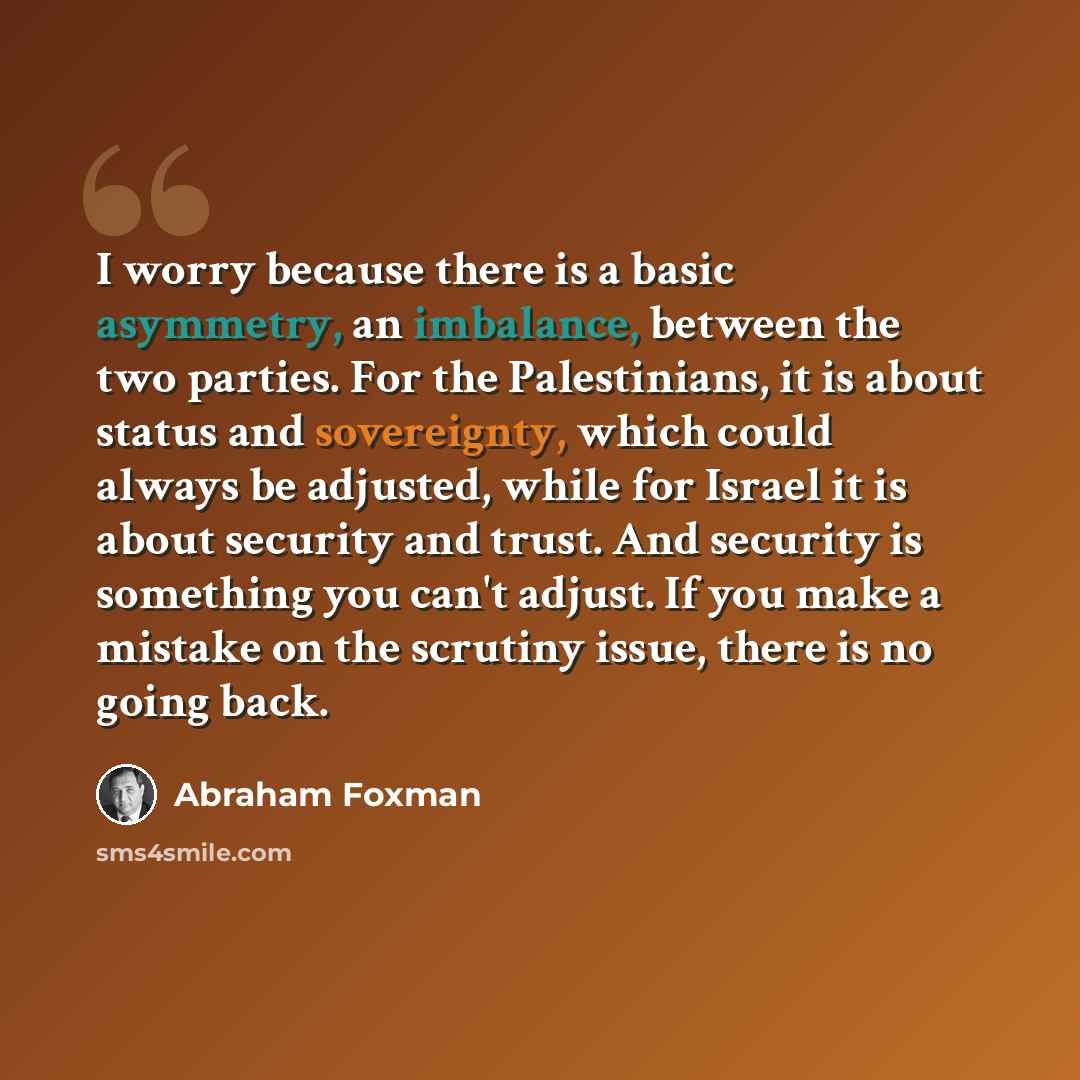 “I worry because there is a basic asymmetry, an imbalance, between the two parties. For the Palestinians, it is about status and sovereignty, which could always be adjusted, while for Israel it is about security and trust. And security is something you can't adjust. If you make a mistake on the…” quote by Abraham Foxman