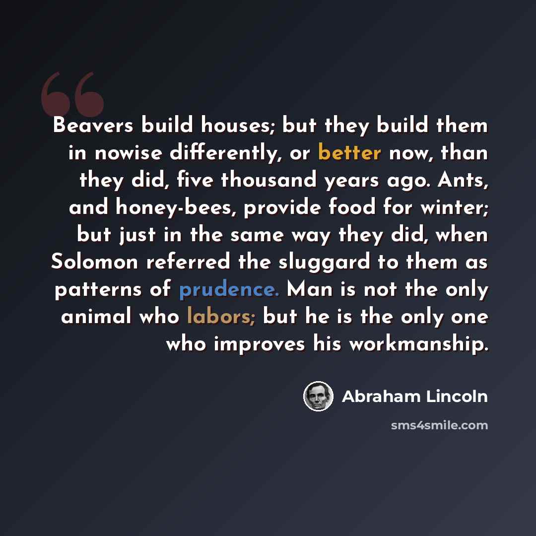 “Beavers build houses; but they build them in nowise differently, or better now, than they did, five thousand years ago. Ants, and honey-bees, provide food for winter; but just in the same way they did, when Solomon referred the sluggard to them as patterns of prudence. Man is not the only animal…” quote by Abraham Lincoln