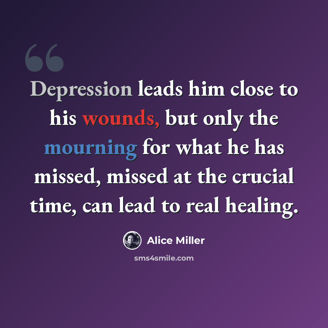 “Depression leads him close to his wounds, but only the mourning for what he has missed, missed at the crucial time, can lead to real healing.” quote by Alice Miller