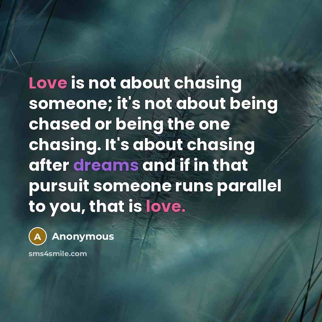 “Love is not about chasing someone; it's not about being chased or being the one chasing. It's about chasing after dreams and if in that pursuit someone runs parallel to you, that is love.” quote by Anonymous