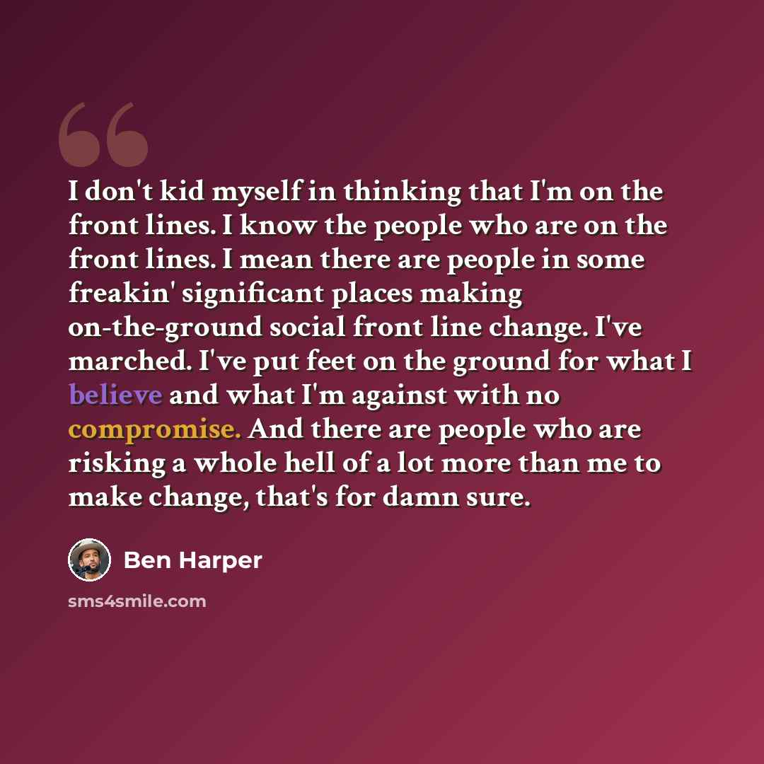 “I don't kid myself in thinking that I'm on the front lines. I know the people who are on the front lines. I mean there are people in some freakin' significant places making on-the-ground social front line change. I've marched. I've put feet on the ground for what I believe and what I'm against…” quote by Ben Harper