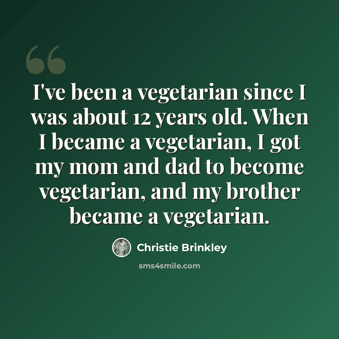 “I've been a vegetarian since I was about 12 years old. When I became a vegetarian, I got my mom and dad to become vegetarian, and my brother became a vegetarian.” quote by Christie Brinkley