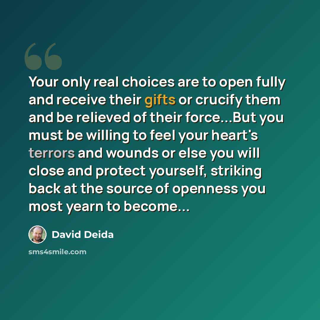 “Your only real choices are to open fully and receive their gifts or crucify them and be relieved of their force...But you must be willing to feel your heart's terrors and wounds or else you will close and protect yourself, striking back at the source of openness you most yearn to become...” quote by David Deida