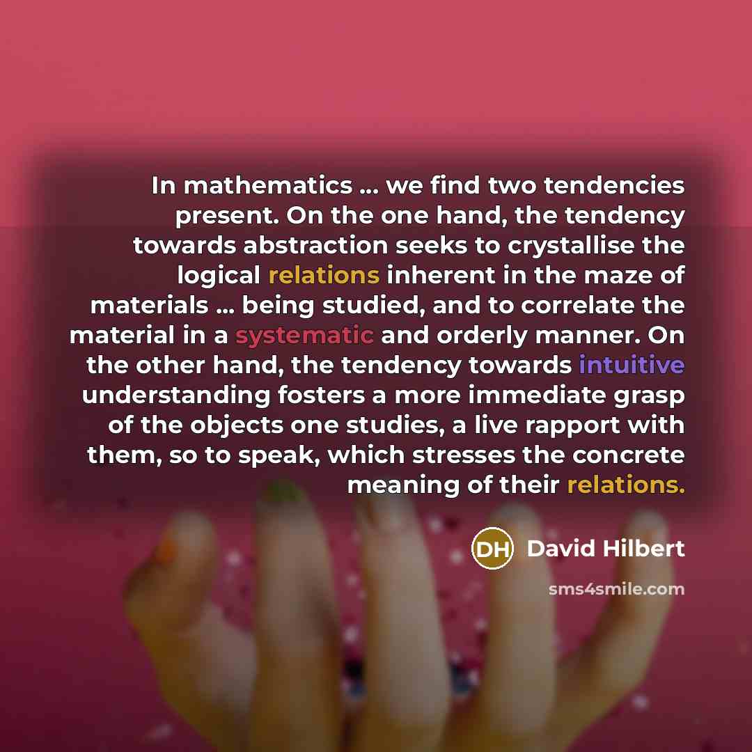 “In mathematics ... we find two tendencies present. On the one hand, the tendency towards abstraction seeks to crystallise the logical relations inherent in the maze of materials ... being studied, and to correlate the material in a systematic and orderly manner. On the other hand, the tendency…” quote by David Hilbert
