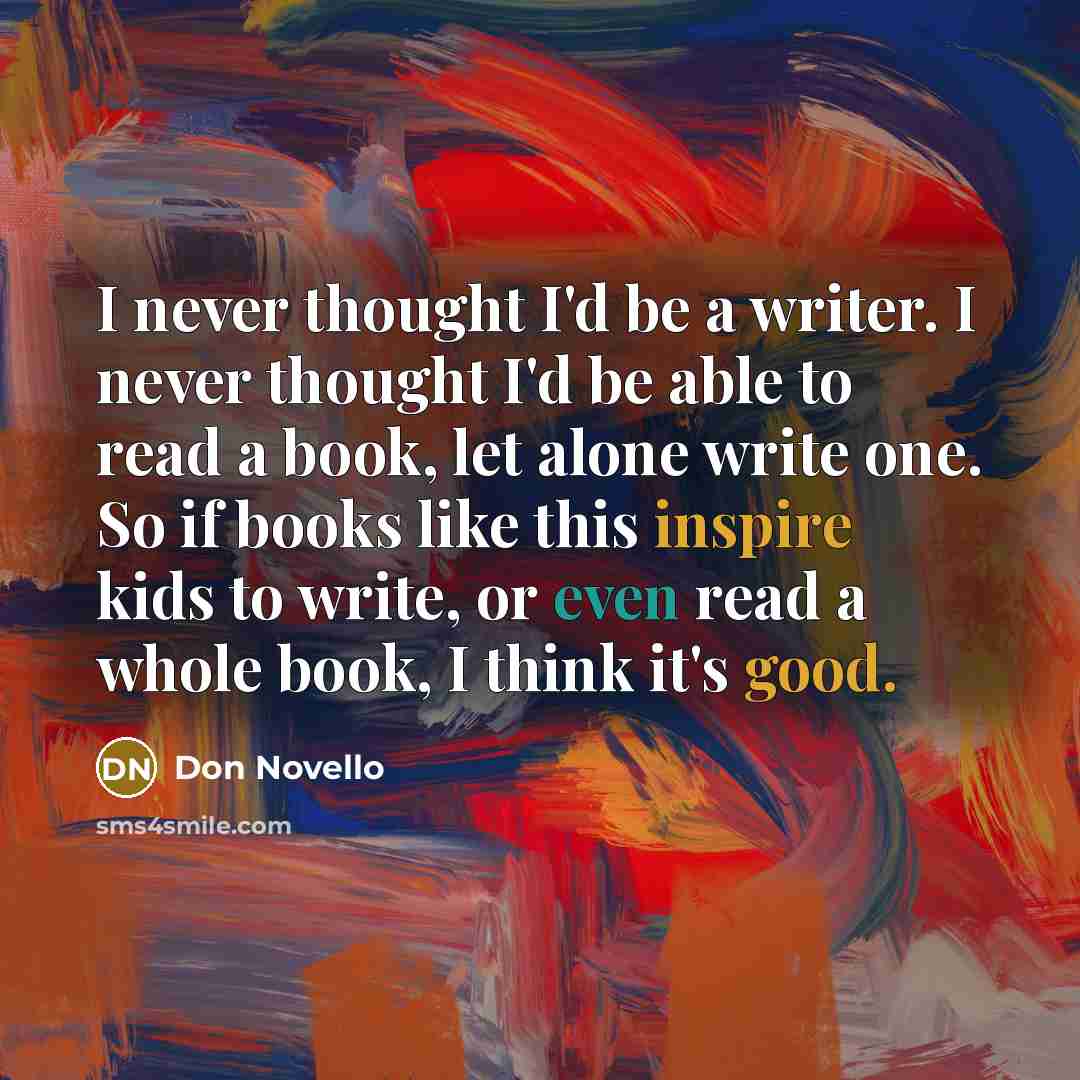 “I never thought I'd be a writer. I never thought I'd be able to read a book, let alone write one. So if books like this inspire kids to write, or even read a whole book, I think it's good.” quote by Don Novello