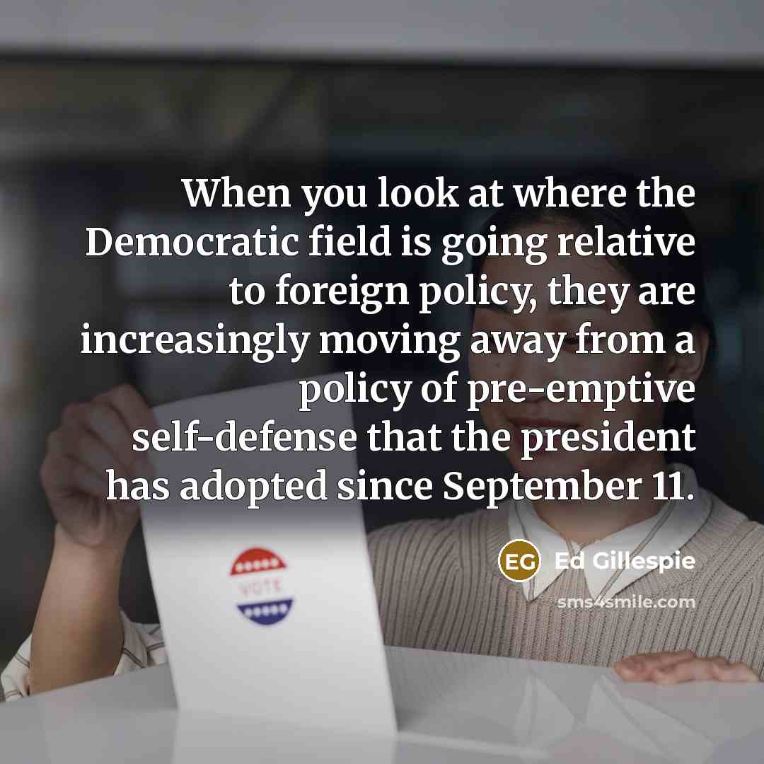 “When you look at where the Democratic field is going relative to foreign policy, they are increasingly moving away from a policy of pre-emptive self-defense that the president has adopted since September 11.” quote by Ed Gillespie