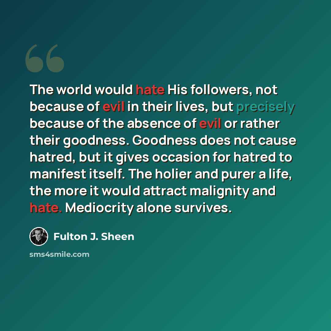 “The world would hate His followers, not because of evil in their lives, but precisely because of the absence of evil or rather their goodness. Goodness does not cause hatred, but it gives occasion for hatred to manifest itself. The holier and purer a life, the more it would attract malignity and…” quote by Fulton J. Sheen