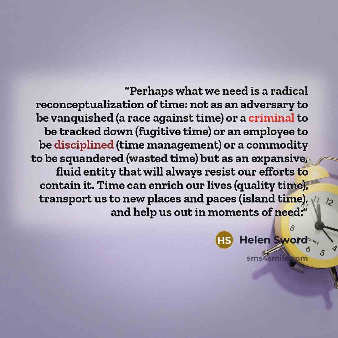 “Perhaps what we need is a radical reconceptualization of time: not as an adversary to be vanquished (a race against time) or a criminal to be tracked down (fugitive time) or an employee to be disciplined (time management) or a commodity to be squandered (wasted time) but as an expansive, fluid…” quote by Helen Sword