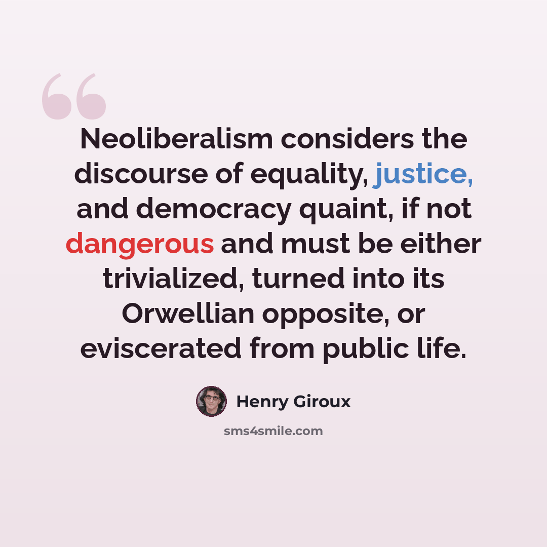 “Neoliberalism considers the discourse of equality, justice, and democracy quaint, if not dangerous and must be either trivialized, turned into its Orwellian opposite, or eviscerated from public life.” quote by Henry Giroux