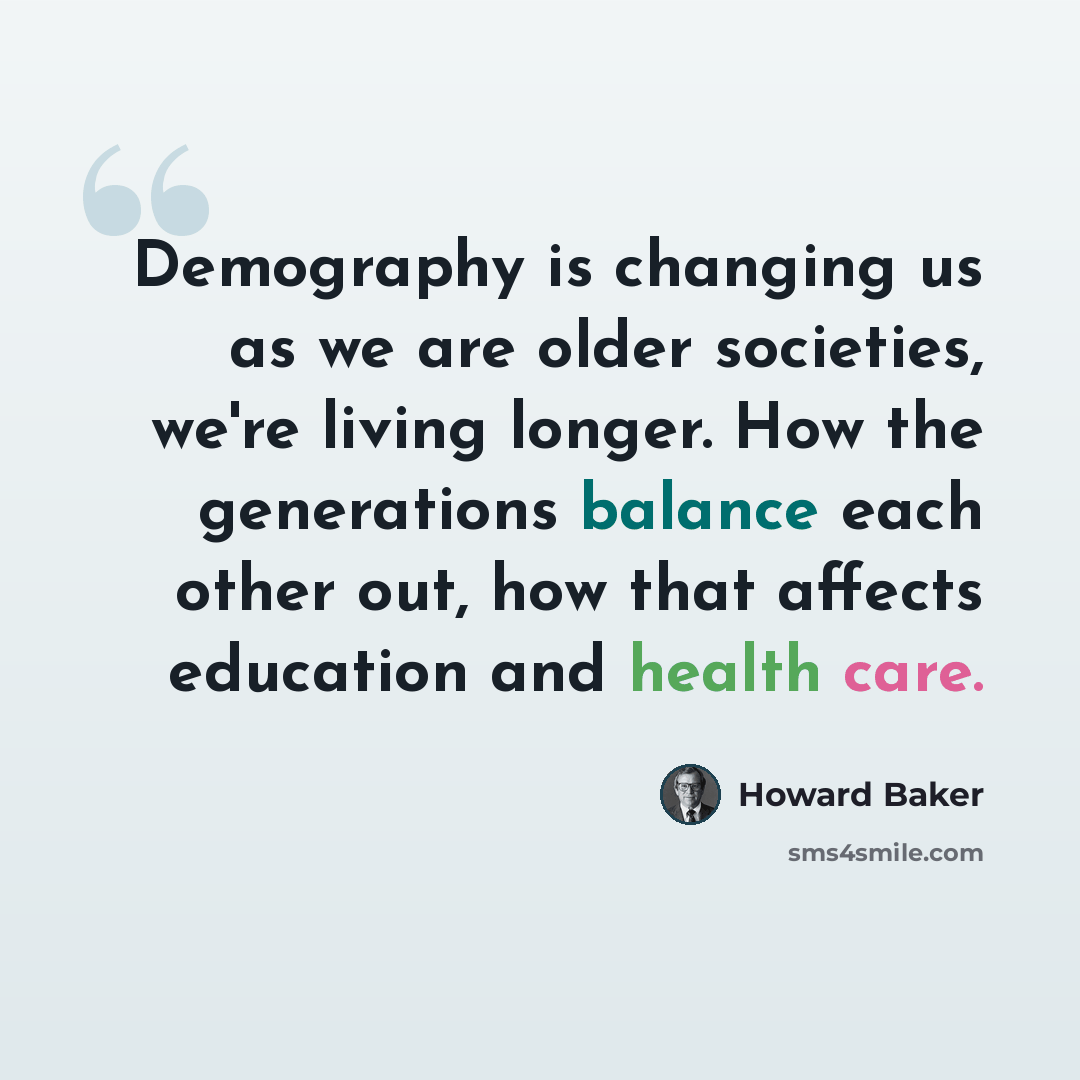 “Demography is changing us as we are older societies, we're living longer. How the generations balance each other out, how that affects education and health care.” quote by Howard Baker